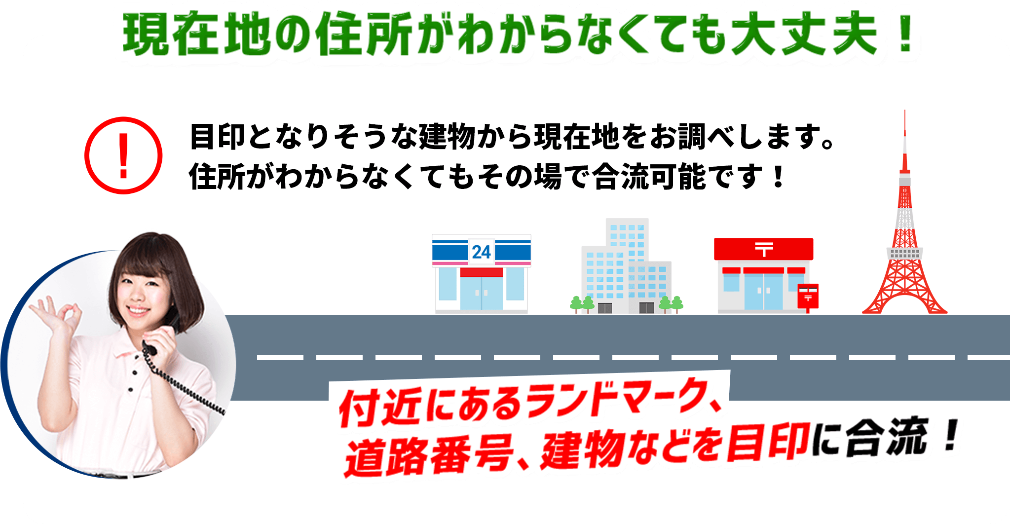 現在地の住所がわからなくても大丈夫! 目印となりそうな建物から現在地をお調べします。 住所がわからなくてもその場で合流可能です! 付近にあるランドマーク、 道路番号、建物などを目印に合流!